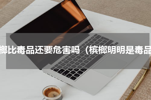 槟榔比毒品还要危害吗（槟榔明明是毒品）