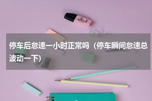 停车后怠速一小时正常吗（停车瞬间怠速总波动一下）