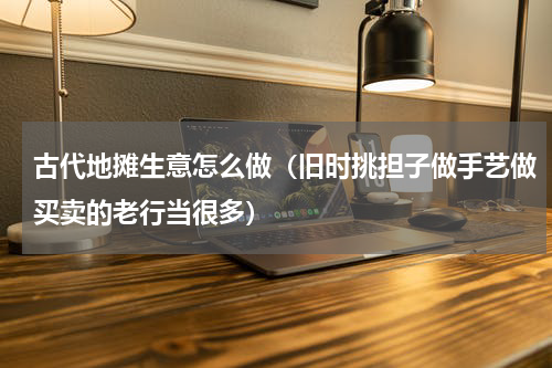 古代地摊生意怎么做（旧时挑担子做手艺做买卖的老行当很多）