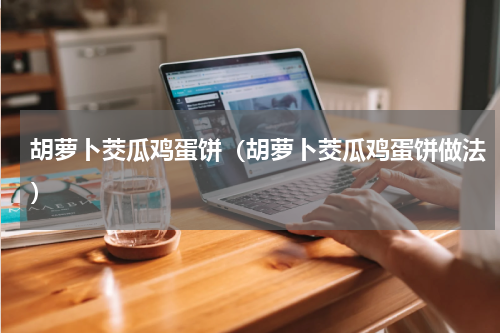 胡萝卜茭瓜鸡蛋饼（胡萝卜茭瓜鸡蛋饼做法）