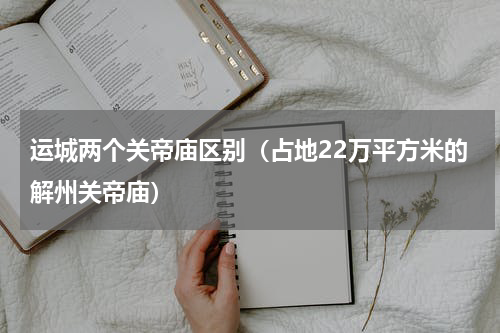 运城两个关帝庙区别（占地22万平方米的解州关帝庙）