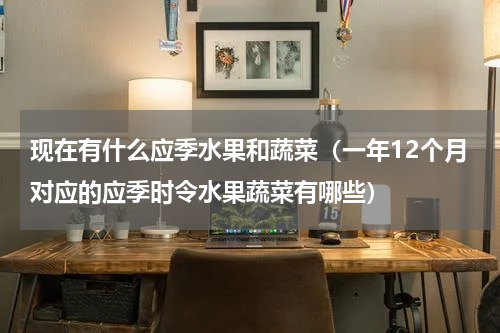 现在有什么应季水果和蔬菜（一年12个月对应的应季时令水果蔬菜有哪些）