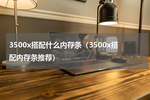 3500x搭配什么内存条（3500x搭配内存条推荐）