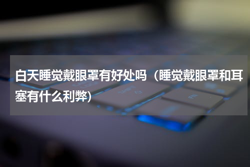 白天睡觉戴眼罩有好处吗（睡觉戴眼罩和耳塞有什么利弊）