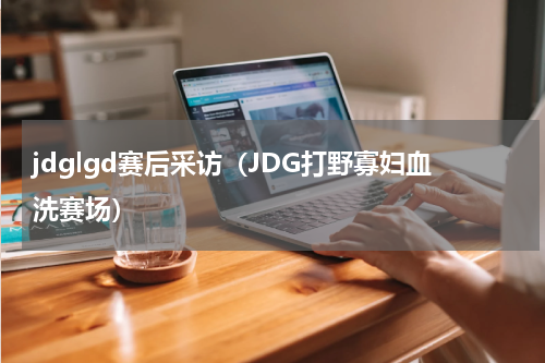 jdglgd赛后采访（JDG打野寡妇血洗赛场）