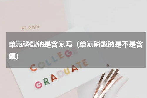 单氟磷酸钠是含氟吗（单氟磷酸钠是不是含氟）