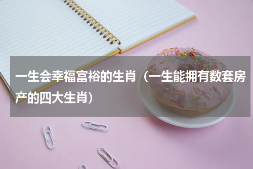 一生会幸福富裕的生肖（一生能拥有数套房产的四大生肖）