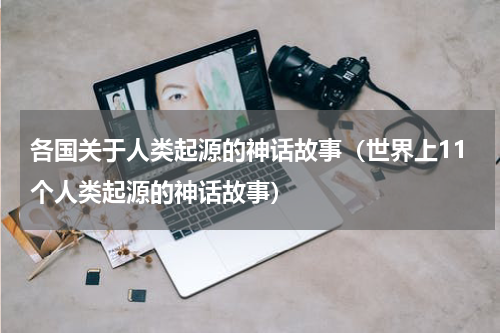 各国关于人类起源的神话故事（世界上11个人类起源的神话故事）