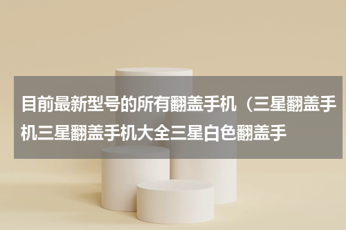 目前最新型号的所有翻盖手机（三星翻盖手机三星翻盖手机大全三星白色翻盖手