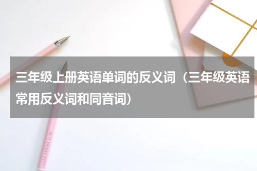 三年级上册英语单词的反义词（三年级英语常用反义词和同音词）