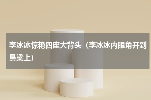 李冰冰惊艳四座大背头（李冰冰内眼角开到鼻梁上）