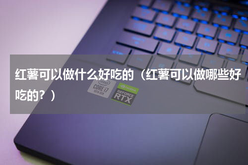 红薯可以做什么好吃的（红薯可以做哪些好吃的？）