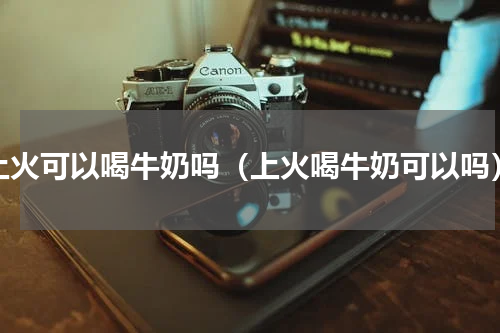上火可以喝牛奶吗（上火喝牛奶可以吗）