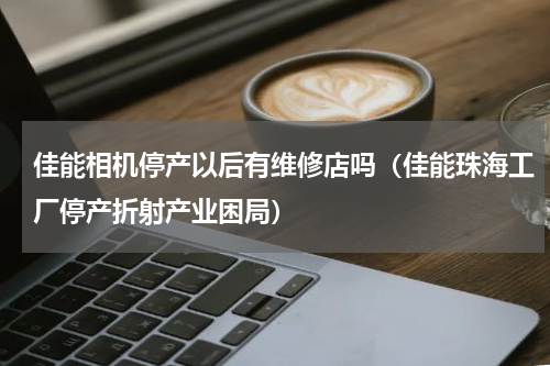 佳能相机停产以后有维修店吗（佳能珠海工厂停产折射产业困局）
