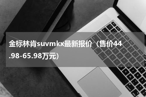 金标林肯suvmkx最新报价（售价44.98-65.98万元）
