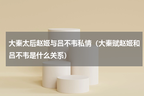 大秦太后赵姬与吕不韦私情（大秦赋赵姬和吕不韦是什么关系）