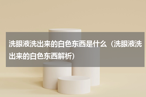 洗眼液洗出来的白色东西是什么（洗眼液洗出来的白色东西解析）
