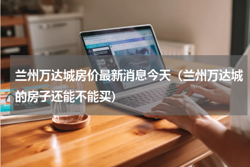 兰州万达城房价最新消息今天（兰州万达城的房子还能不能买）