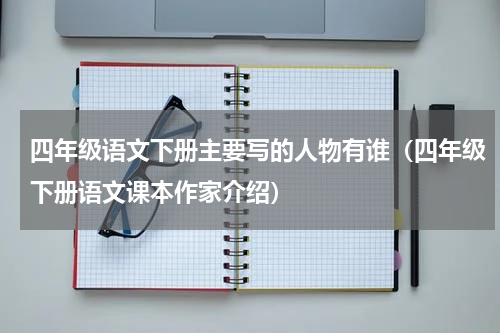 四年级语文下册主要写的人物有谁（四年级下册语文课本作家介绍）