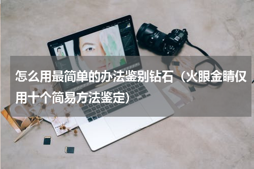 怎么用最简单的办法鉴别钻石（火眼金睛仅用十个简易方法鉴定）