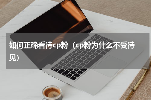 如何正确看待cp粉（cp粉为什么不受待见）