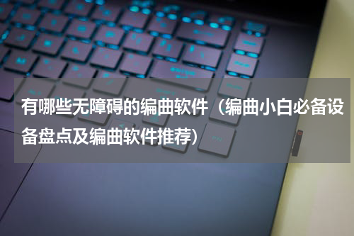 有哪些无障碍的编曲软件（编曲小白必备设备盘点及编曲软件推荐）