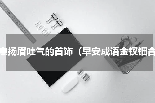 寓意扬眉吐气的首饰（早安成语金钗钿合）
