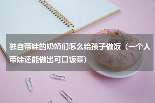 独自带娃的奶奶们怎么给孩子做饭（一个人带娃还能做出可口饭菜）