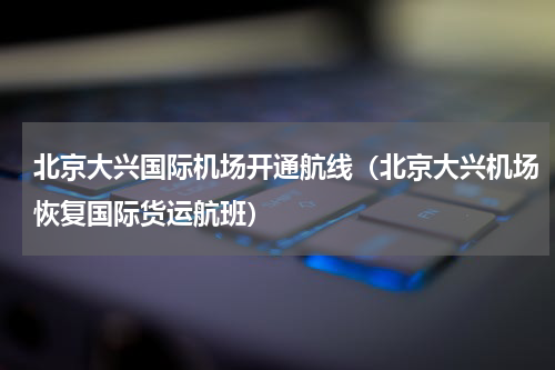 北京大兴国际机场开通航线（北京大兴机场恢复国际货运航班）