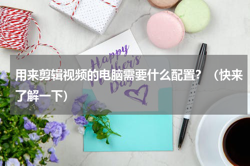 用来剪辑视频的电脑需要什么配置？（快来了解一下）