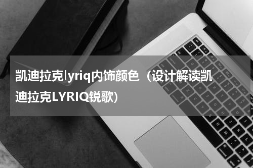 凯迪拉克lyriq内饰颜色（设计解读凯迪拉克LYRIQ锐歌）