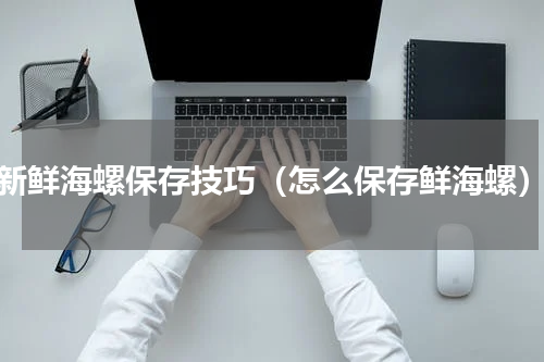 新鲜海螺保存技巧（怎么保存鲜海螺）