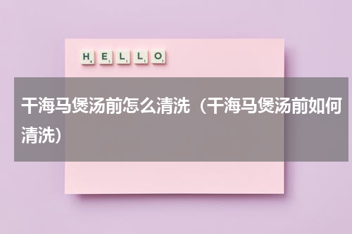 干海马煲汤前怎么清洗（干海马煲汤前如何清洗）