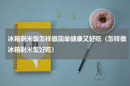 冰箱剩米饭怎样做简单健康又好吃（怎样做冰箱剩米饭好吃）