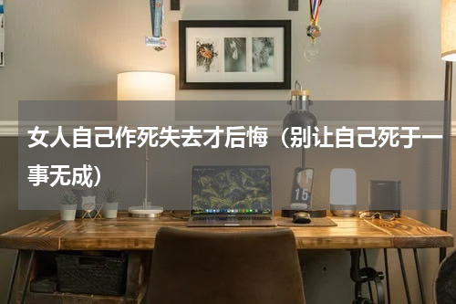 女人自己作死失去才后悔（别让自己死于一事无成）
