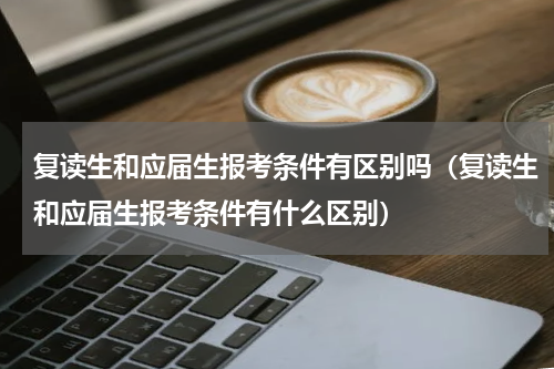 复读生和应届生报考条件有区别吗（复读生和应届生报考条件有什么区别）