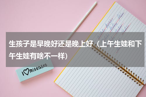 生孩子是早晚好还是晚上好（上午生娃和下午生娃有啥不一样）