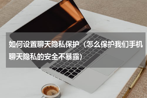 如何设置聊天隐私保护（怎么保护我们手机聊天隐私的安全不暴露）