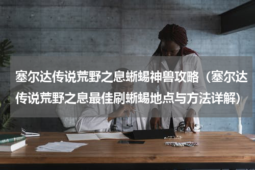 塞尔达传说荒野之息蜥蜴神兽攻略（塞尔达传说荒野之息最佳刷蜥蜴地点与方法详解）