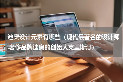迪奥设计元素有哪些（现代最著名的设计师.奢侈品牌迪奥的创始人克里斯汀）