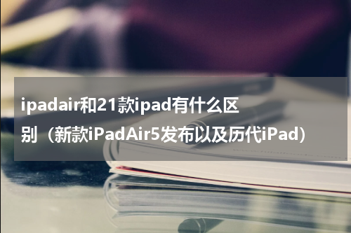 ipadair和21款ipad有什么区别（新款iPadAir5发布以及历代iPad）