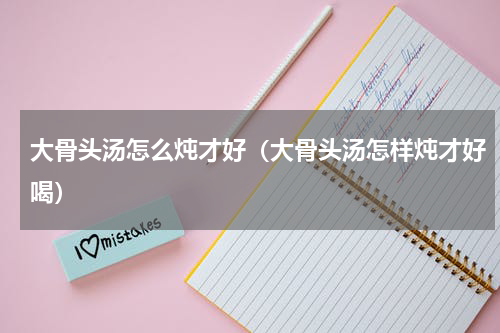 大骨头汤怎么炖才好（大骨头汤怎样炖才好喝）