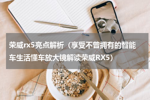 荣威rx5亮点解析（享受不曾拥有的智能车生活懂车放大镜解读荣威RX5）