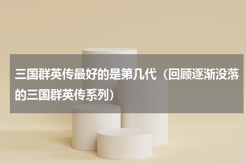 三国群英传最好的是第几代（回顾逐渐没落的三国群英传系列）