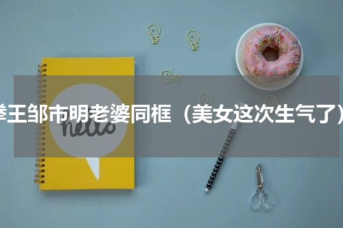 拳王邹市明老婆同框（美女这次生气了）