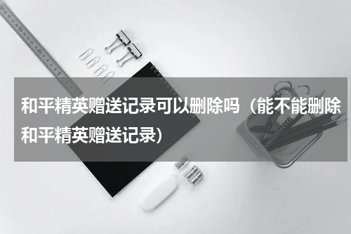 和平精英赠送记录可以删除吗（能不能删除和平精英赠送记录）