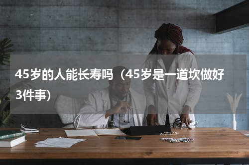 45岁的人能长寿吗（45岁是一道坎做好3件事）