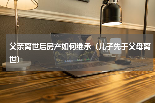 父亲离世后房产如何继承（儿子先于父母离世）