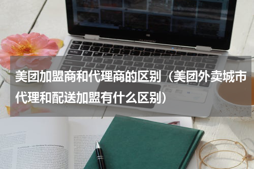 美团加盟商和代理商的区别（美团外卖城市代理和配送加盟有什么区别）