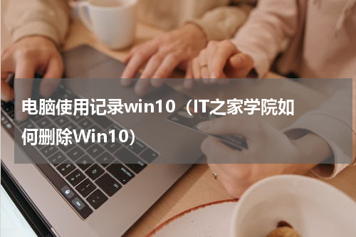 电脑使用记录win10（IT之家学院如何删除Win10）